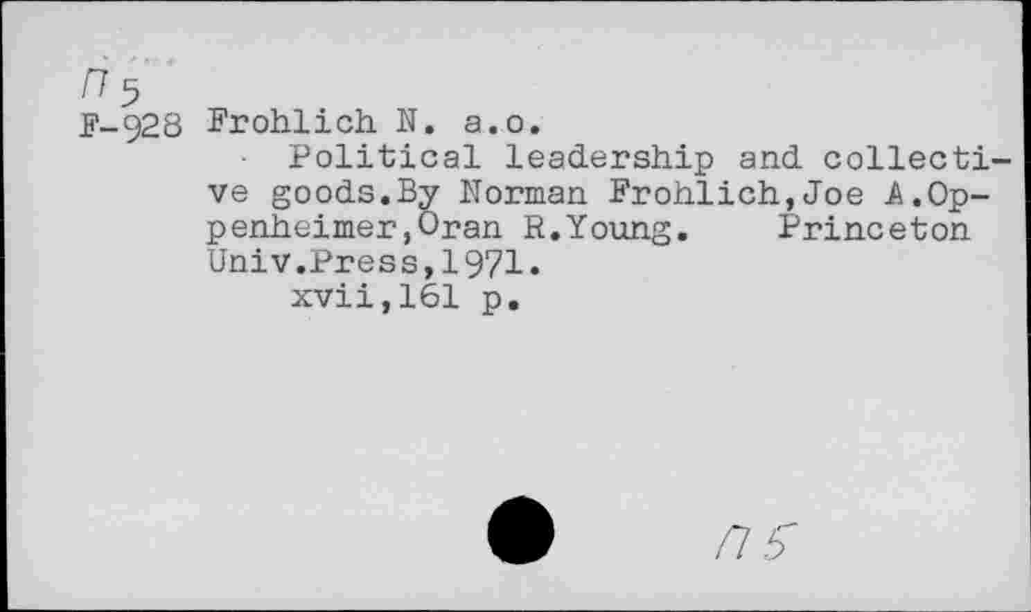 ﻿n 5
F-928 Frohlich. N. a.o.
Political leadership and collective goods.By Norman Frohlich,Joe A.Oppenheimer ,Oran R.Young. Princeton Univ.Press,1971.
xvii,161 p.